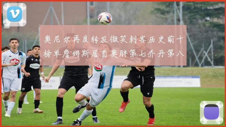 奥尼尔再度转发微笑刺客历史前十榜单詹姆斯居首奥胖第七乔丹第八引热议
