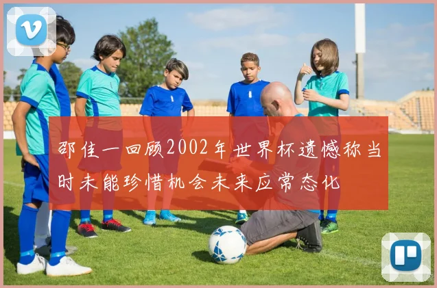 邵佳一回顾2002年世界杯遗憾称当时未能珍惜机会未来应常态化