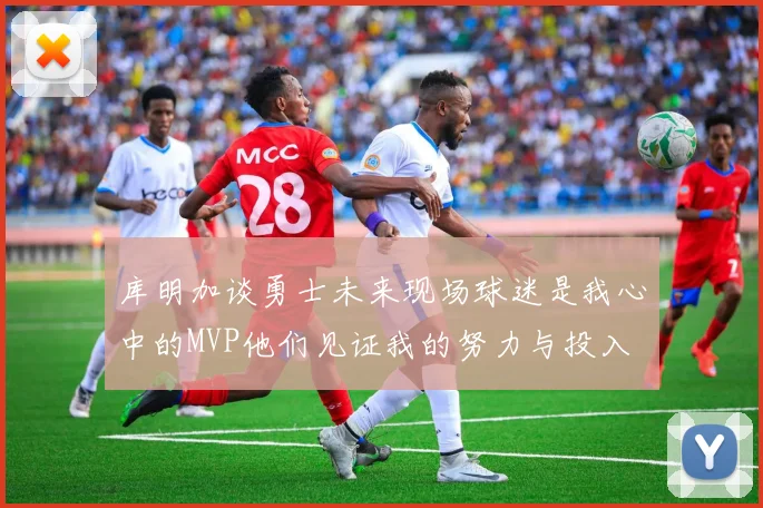 库明加谈勇士未来现场球迷是我心中的MVP他们见证我的努力与投入