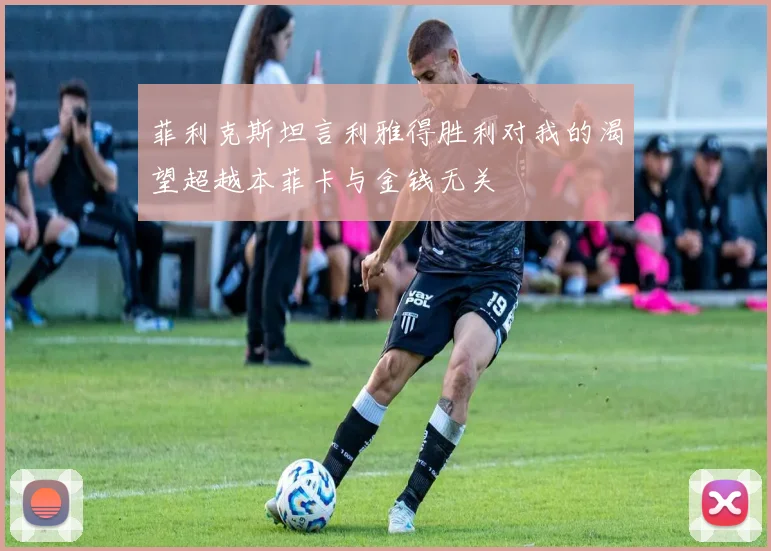 菲利克斯坦言利雅得胜利对我的渴望超越本菲卡与金钱无关