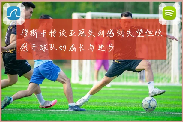 穆斯卡特谈亚冠失利感到失望但欣慰于球队的成长与进步