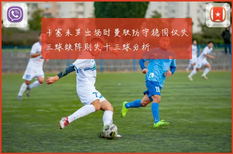 卡塞米罗出场时曼联防守稳固仅失三球缺阵则失十三球分析