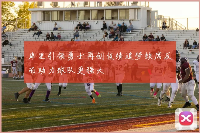 库里引领勇士再创佳绩追梦缺席反而助力球队更强大