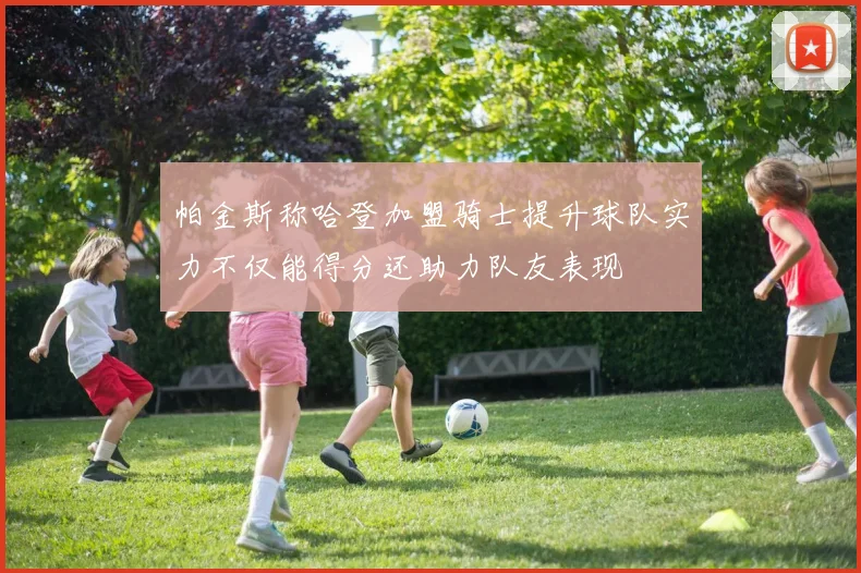 帕金斯称哈登加盟骑士提升球队实力不仅能得分还助力队友表现