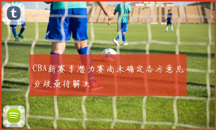 CBA新赛季潜力赛尚未确定各方意见分歧亟待解决