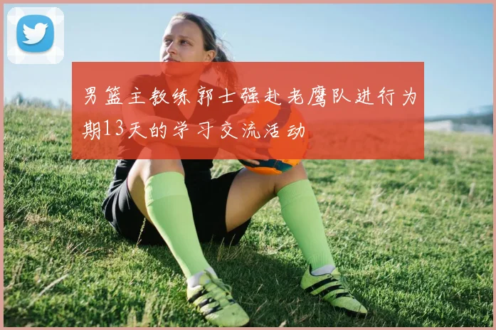 男篮主教练郭士强赴老鹰队进行为期13天的学习交流活动