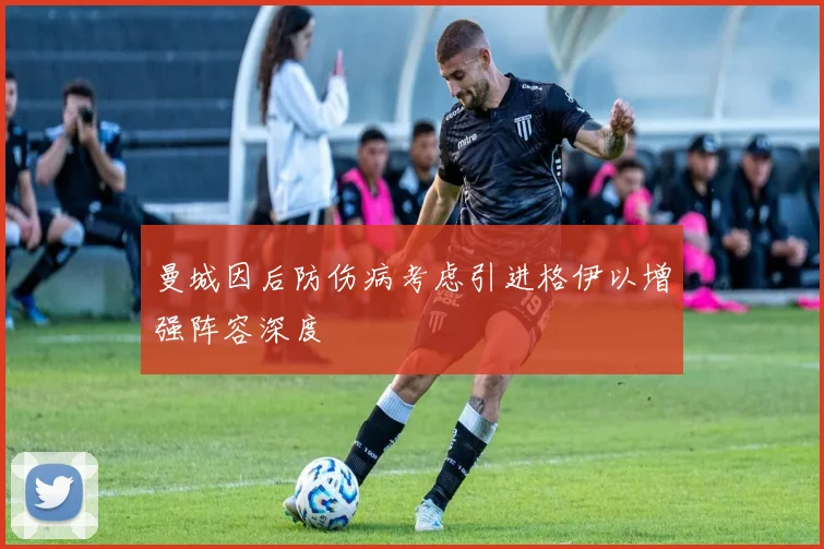 曼城因后防伤病考虑引进格伊以增强阵容深度