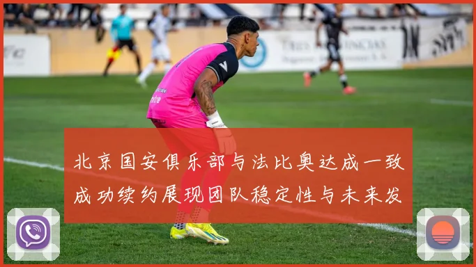 北京国安俱乐部与法比奥达成一致成功续约展现团队稳定性与未来发展潜力